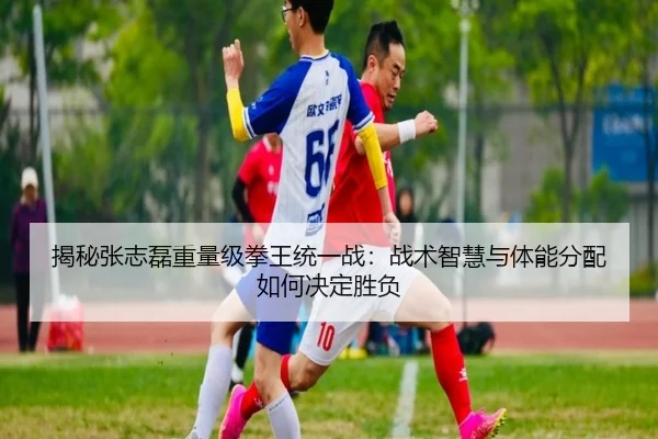 揭秘张志磊重量级拳王统一战：战术智慧与体能分配如何决定胜负