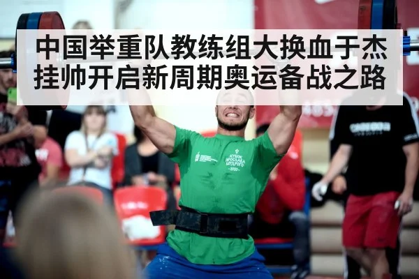 中国举重队教练组大换血于杰挂帅开启新周期奥运备战之路