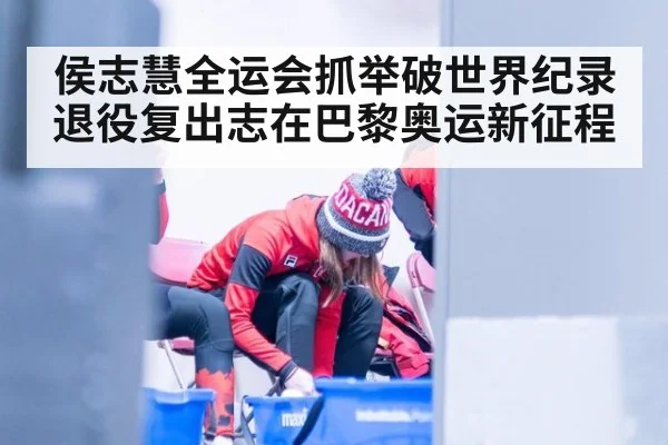 侯志慧全运会抓举破世界纪录 退役复出志在巴黎奥运新征程