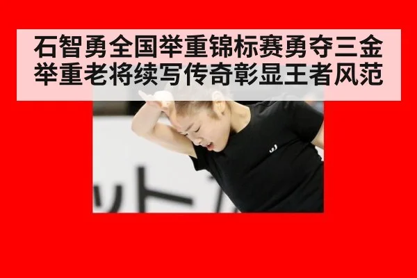 石智勇全国举重锦标赛勇夺三金 举重老将续写传奇彰显王者风范